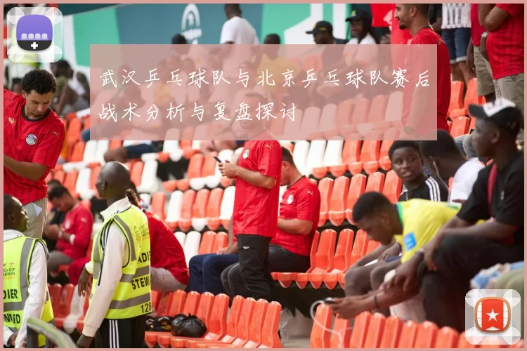 武汉乒乓球队与北京乒乓球队赛后战术分析与复盘探讨