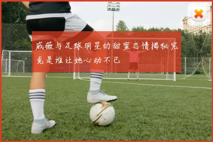 戚薇与足球明星的甜蜜恋情揭秘究竟是谁让她心动不已