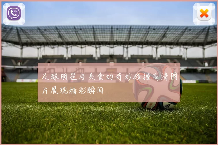 足球明星与美食的奇妙碰撞高清图片展现精彩瞬间