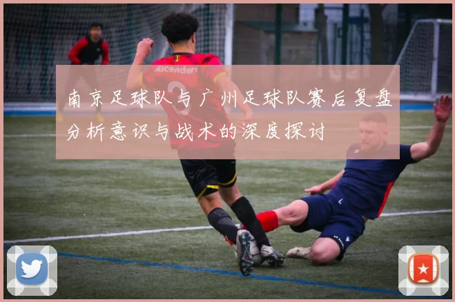 南京足球队与广州足球队赛后复盘分析意识与战术的深度探讨