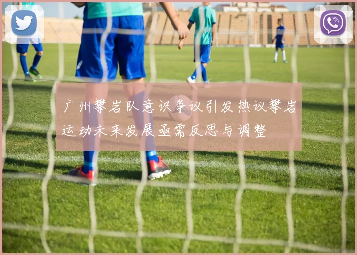 广州攀岩队意识争议引发热议攀岩运动未来发展亟需反思与调整