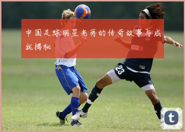 中国足球明星老蒋的传奇故事与成就揭秘
