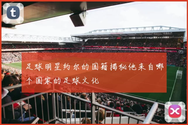 足球明星约尔的国籍揭秘他来自哪个国家的足球文化