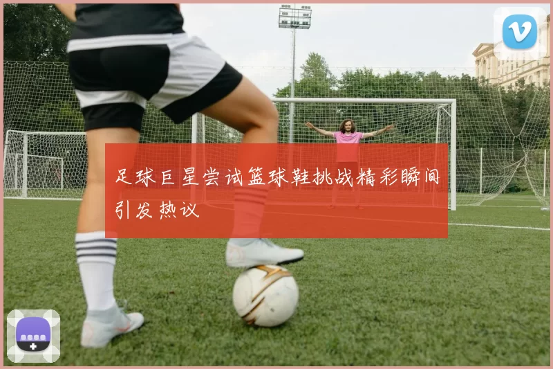 足球巨星尝试篮球鞋挑战精彩瞬间引发热议