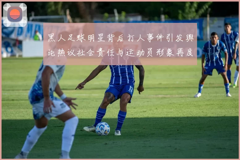 黑人足球明星背后打人事件引发舆论热议社会责任与运动员形象再度被审视