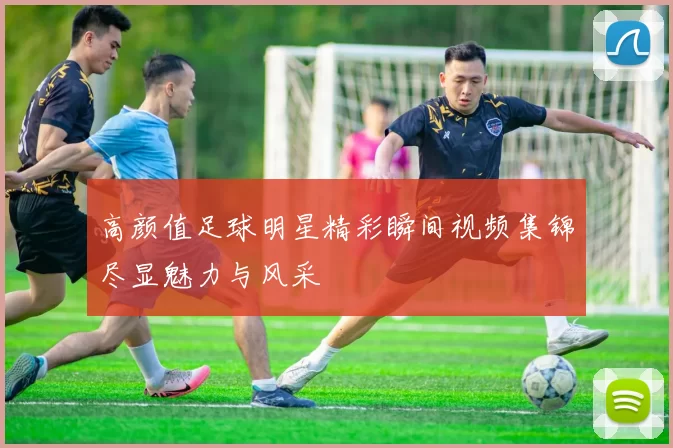 高颜值足球明星精彩瞬间视频集锦尽显魅力与风采