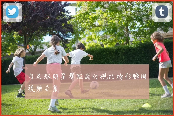 与足球明星零距离对视的精彩瞬间视频合集