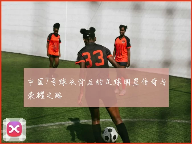 中国7号球衣背后的足球明星传奇与荣耀之路
