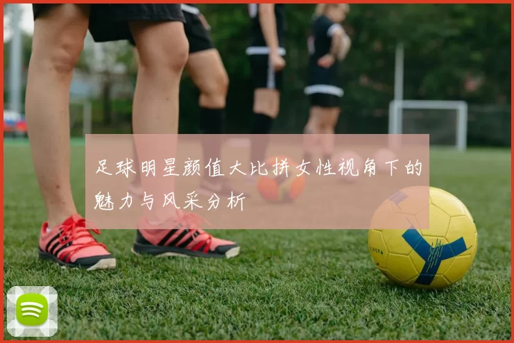 足球明星颜值大比拼女性视角下的魅力与风采分析