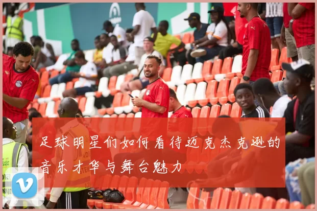 足球明星们如何看待迈克杰克逊的音乐才华与舞台魅力