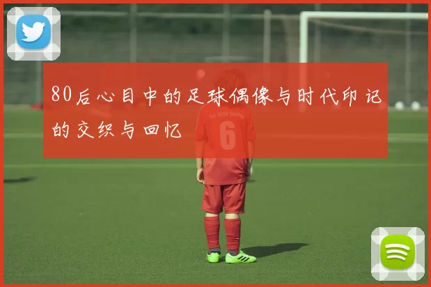 80后心目中的足球偶像与时代印记的交织与回忆