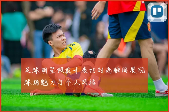 足球明星佩戴手表的时尚瞬间展现球场魅力与个人风格