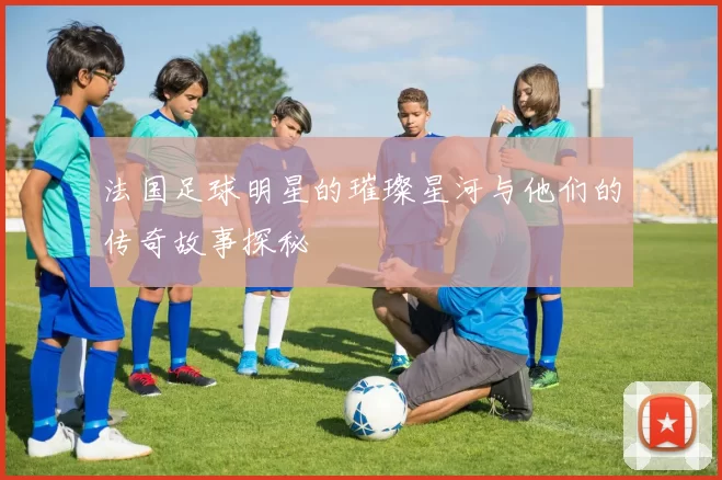 法国足球明星的璀璨星河与他们的传奇故事探秘