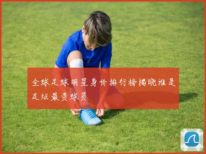 全球足球明星身价排行榜揭晓谁是足坛最贵球员