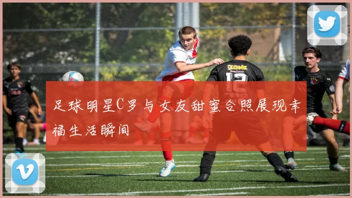 足球明星C罗与女友甜蜜合照展现幸福生活瞬间
