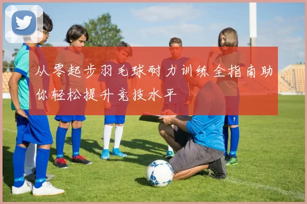 从零起步羽毛球耐力训练全指南助你轻松提升竞技水平