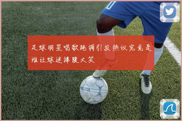 足球明星唱歌跑调引发热议究竟是谁让球迷捧腹大笑