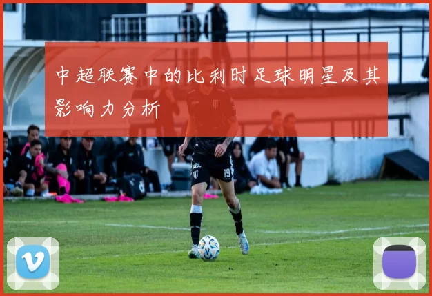 中超联赛中的比利时足球明星及其影响力分析