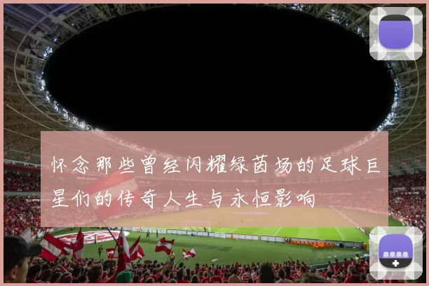 怀念那些曾经闪耀绿茵场的足球巨星们的传奇人生与永恒影响
