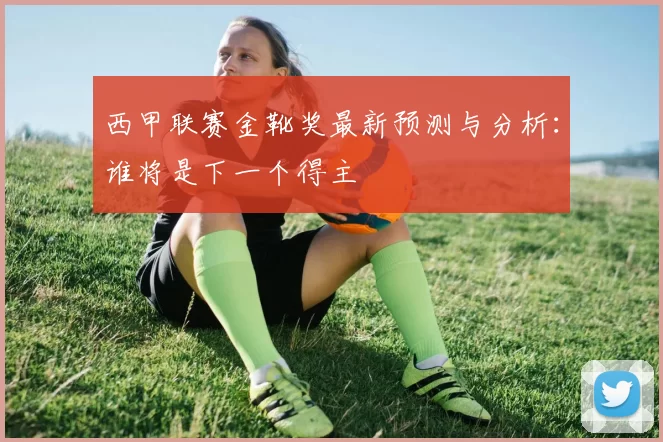 西甲联赛金靴奖最新预测与分析：谁将是下一个得主