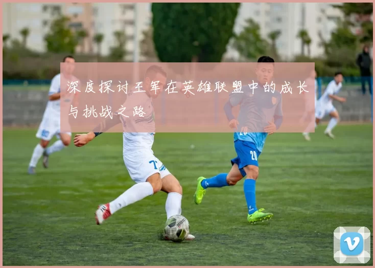 深度探讨王军在英雄联盟中的成长与挑战之路