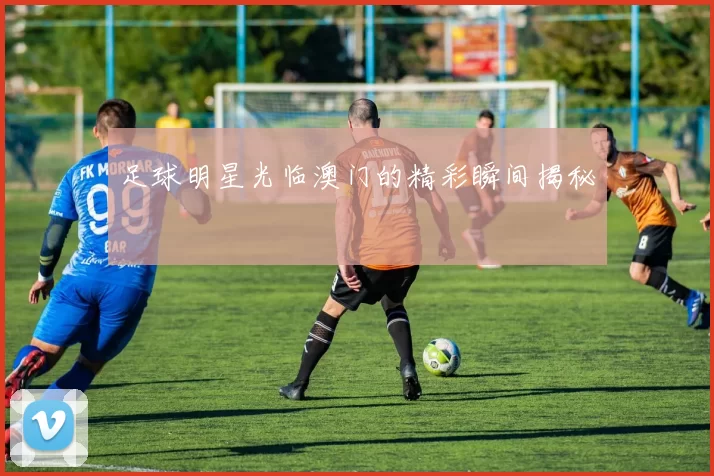 足球明星光临澳门的精彩瞬间揭秘