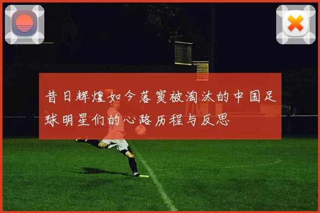 昔日辉煌如今落寞被淘汰的中国足球明星们的心路历程与反思