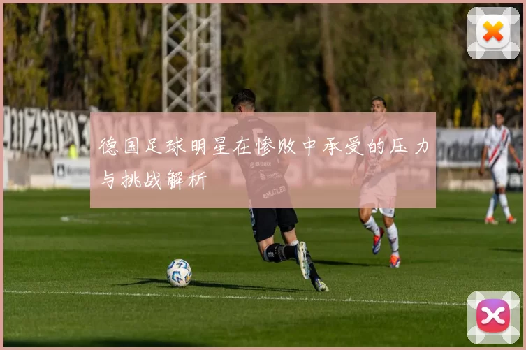 德国足球明星在惨败中承受的压力与挑战解析