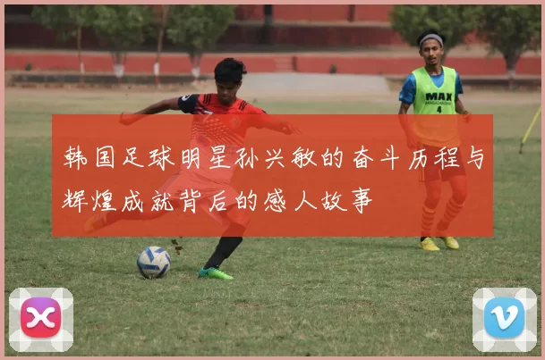 韩国足球明星孙兴敏的奋斗历程与辉煌成就背后的感人故事