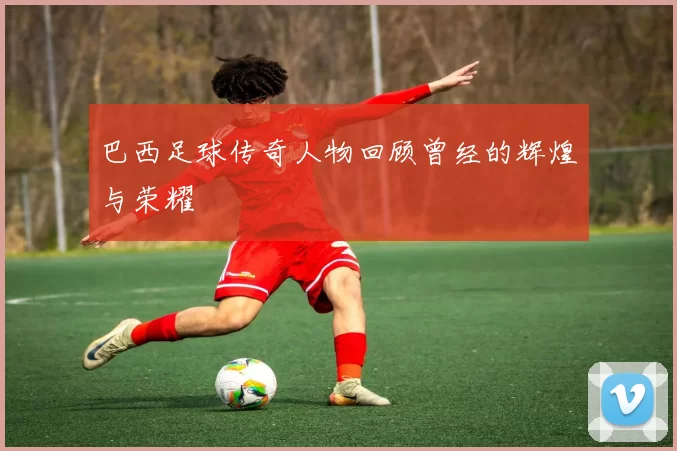 巴西足球传奇人物回顾曾经的辉煌与荣耀