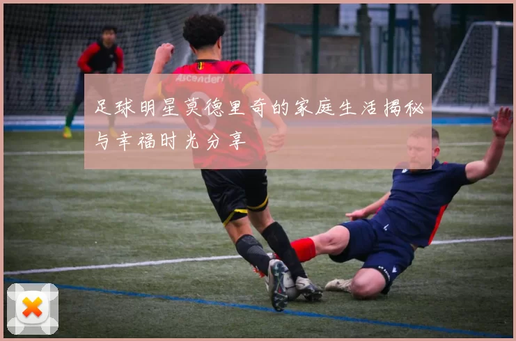 足球明星莫德里奇的家庭生活揭秘与幸福时光分享