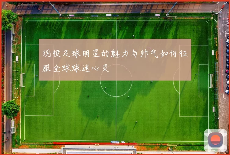 现役足球明星的魅力与帅气如何征服全球球迷心灵