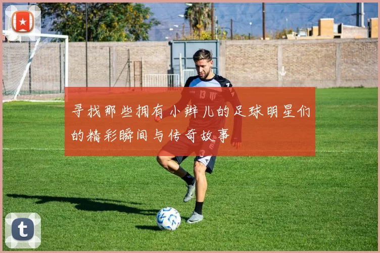 寻找那些拥有小辫儿的足球明星们的精彩瞬间与传奇故事