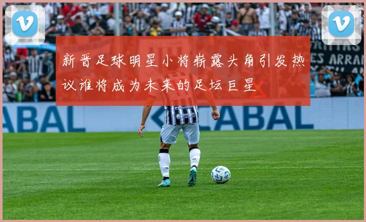 新晋足球明星小将崭露头角引发热议谁将成为未来的足坛巨星