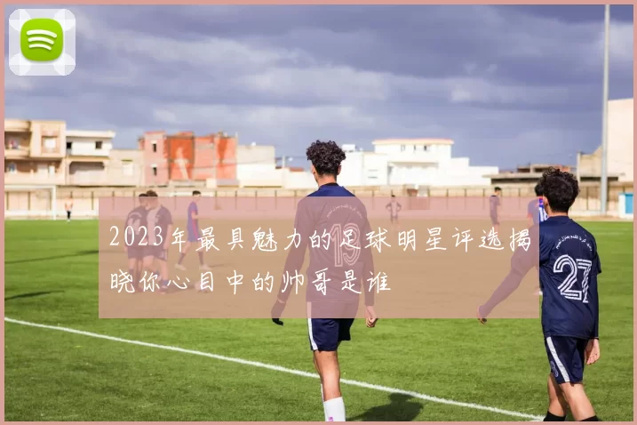 2023年最具魅力的足球明星评选揭晓你心目中的帅哥是谁