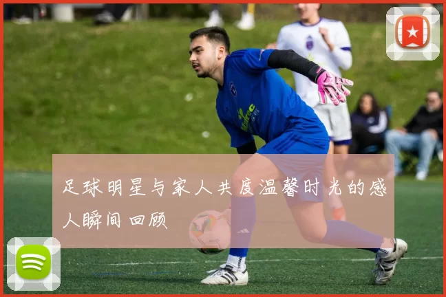 足球明星与家人共度温馨时光的感人瞬间回顾