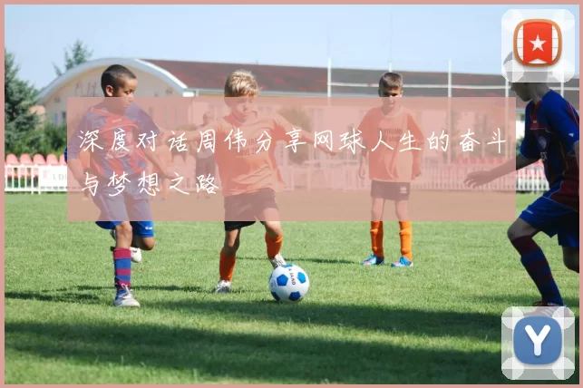 深度对话周伟分享网球人生的奋斗与梦想之路