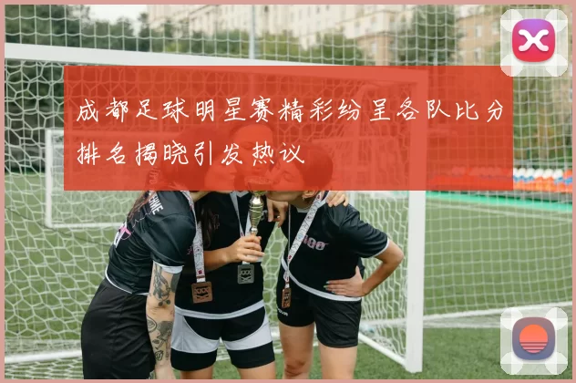 成都足球明星赛精彩纷呈各队比分排名揭晓引发热议