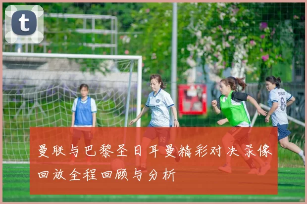 曼联与巴黎圣日耳曼精彩对决录像回放全程回顾与分析