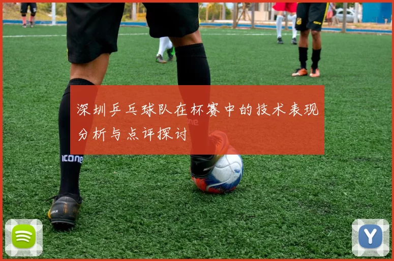 深圳乒乓球队在杯赛中的技术表现分析与点评探讨
