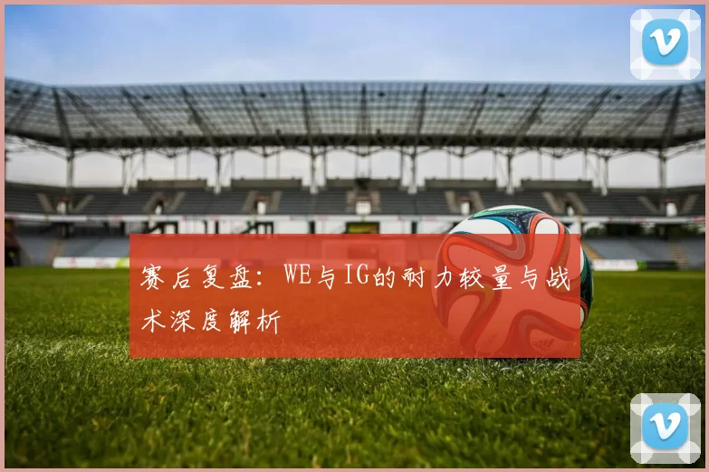 赛后复盘：WE与IG的耐力较量与战术深度解析