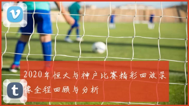 2020年恒大与神户比赛精彩回放录像全程回顾与分析