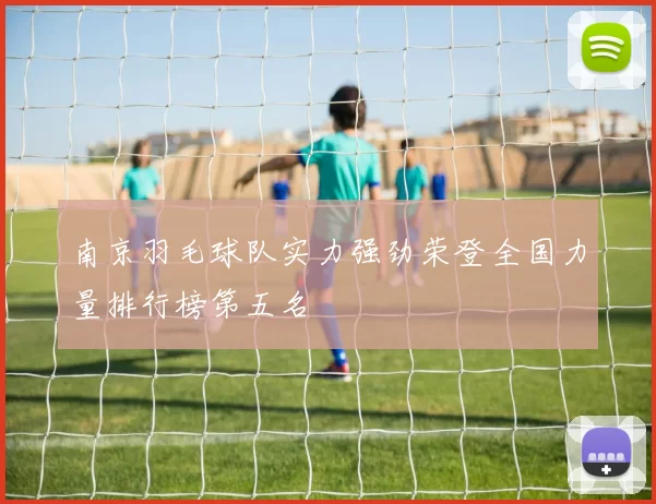 南京羽毛球队实力强劲荣登全国力量排行榜第五名