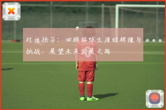 对话杨芳：回顾排球生涯的辉煌与挑战，展望未来发展之路