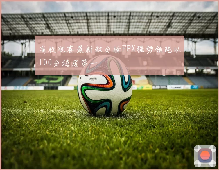 高校联赛最新积分榜FPX强势领跑以100分稳居第一