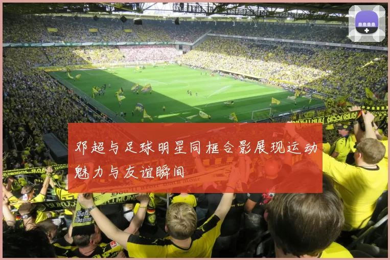 邓超与足球明星同框合影展现运动魅力与友谊瞬间