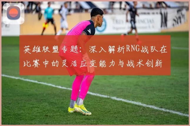 英雄联盟专题：深入解析RNG战队在比赛中的灵活应变能力与战术创新