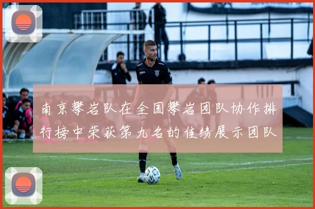 南京攀岩队在全国攀岩团队协作排行榜中荣获第九名的佳绩展示团队实力