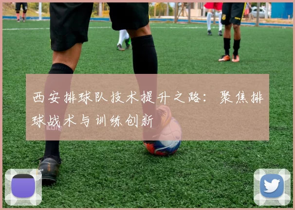 西安排球队技术提升之路：聚焦排球战术与训练创新
