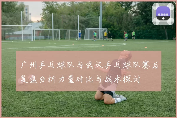 广州乒乓球队与武汉乒乓球队赛后复盘分析力量对比与战术探讨